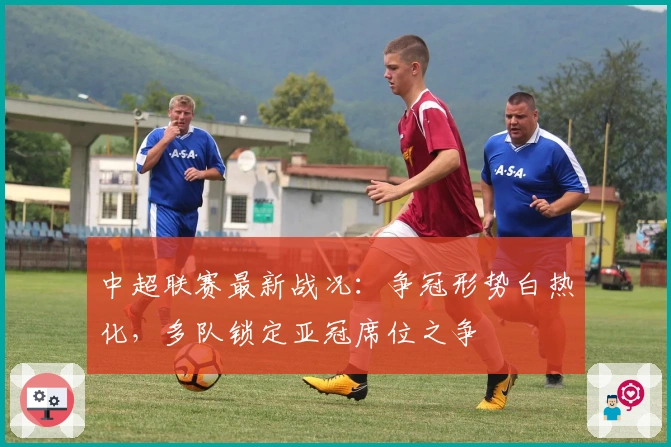 中超联赛最新战况：争冠形势白热化，多队锁定亚冠席位之争