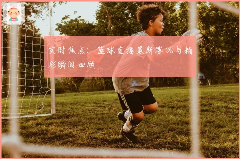 实时焦点：篮球直播最新赛况与精彩瞬间回顾