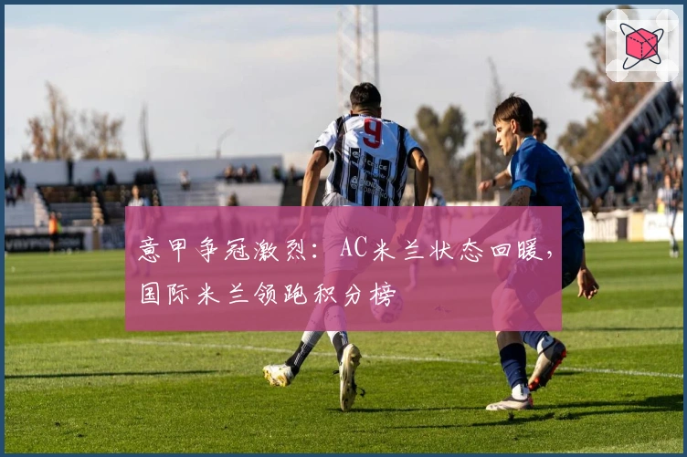 意甲争冠激烈：AC米兰状态回暖，国际米兰领跑积分榜