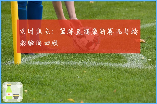 实时焦点：篮球直播最新赛况与精彩瞬间回顾