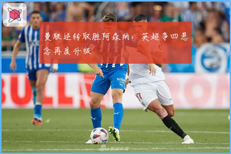 曼联逆转取胜阿森纳，英超争四悬念再度升级