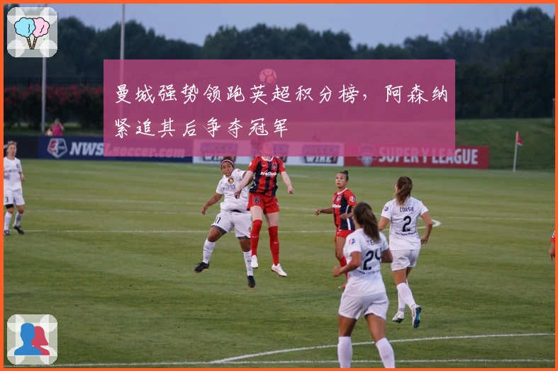 曼城强势领跑英超积分榜，阿森纳紧追其后争夺冠军