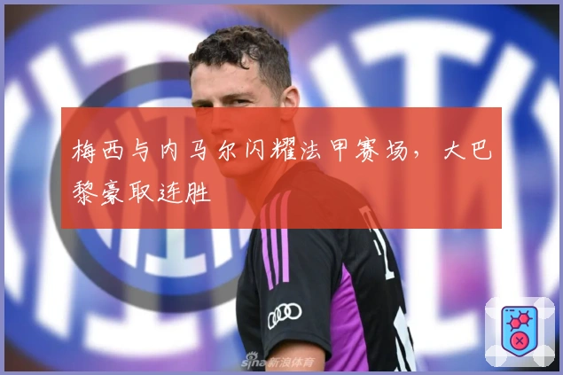 梅西与内马尔闪耀法甲赛场，大巴黎豪取连胜