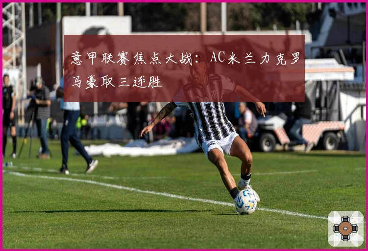 意甲联赛焦点大战:AC米兰力克罗马豪取三连胜
